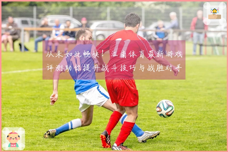 从未如此畅快！江南体育最新游戏评测助你提升战斗技巧与战胜对手