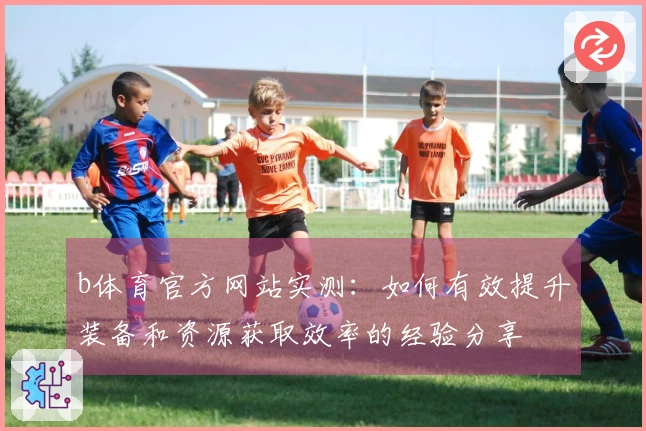 b体育官方网站实测：如何有效提升装备和资源获取效率的经验分享