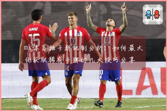 mk体育抽卡新机制分析：如何最大化获取稀有卡牌的几大技巧分享