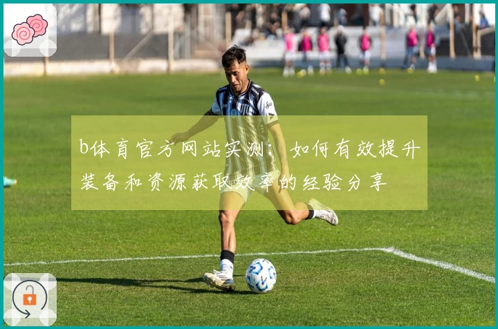 b体育官方网站实测：如何有效提升装备和资源获取效率的经验分享