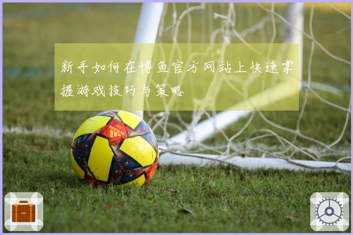 新手如何在博鱼官方网站上快速掌握游戏技巧与策略